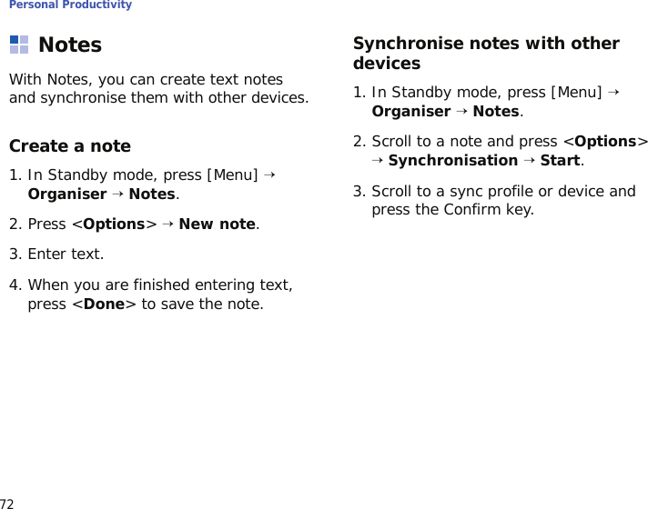 Personal Productivity72NotesWith Notes, you can create text notes and synchronise them with other devices.Create a note1. In Standby mode, press [Menu] → Organiser → Notes.2. Press &lt;Options&gt; → New note.3. Enter text.4. When you are finished entering text, press &lt;Done&gt; to save the note.Synchronise notes with other devices1. In Standby mode, press [Menu] → Organiser → Notes.2. Scroll to a note and press &lt;Options&gt; → Synchronisation → Start.3. Scroll to a sync profile or device and press the Confirm key.