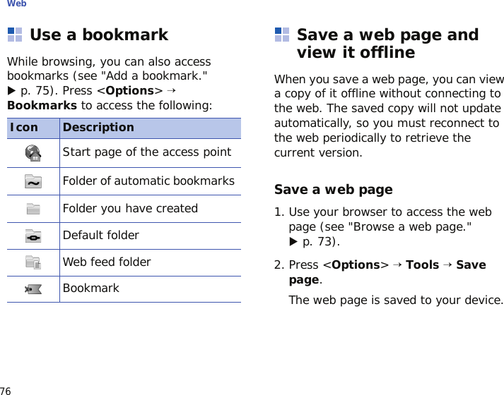 Web76Use a bookmarkWhile browsing, you can also access bookmarks (see &quot;Add a bookmark.&quot; X p. 75). Press &lt;Options&gt; → Bookmarks to access the following:Save a web page and view it offlineWhen you save a web page, you can view a copy of it offline without connecting to the web. The saved copy will not update automatically, so you must reconnect to the web periodically to retrieve the current version.Save a web page1. Use your browser to access the web page (see &quot;Browse a web page.&quot; X p. 73).2. Press &lt;Options&gt; → Tools → Save page.The web page is saved to your device.Icon DescriptionStart page of the access pointFolder of automatic bookmarks Folder you have createdDefault folderWeb feed folderBookmark