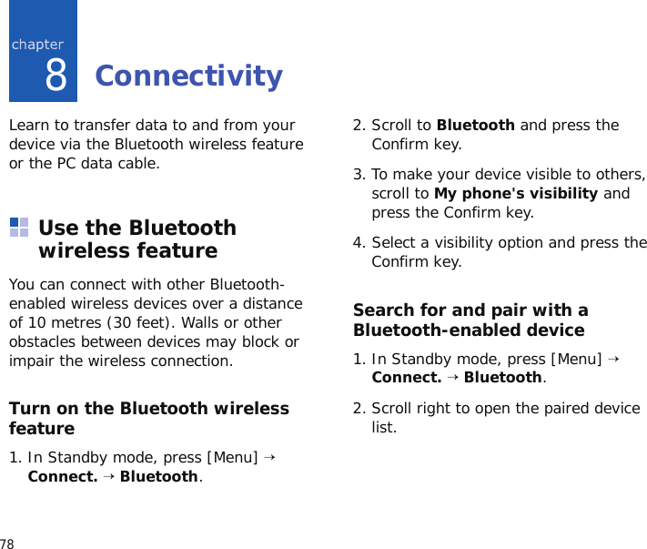 788ConnectivityLearn to transfer data to and from your device via the Bluetooth wireless feature or the PC data cable.Use the Bluetooth wireless featureYou can connect with other Bluetooth-enabled wireless devices over a distance of 10 metres (30 feet). Walls or other obstacles between devices may block or impair the wireless connection.Turn on the Bluetooth wireless feature1. In Standby mode, press [Menu] → Connect. → Bluetooth.2. Scroll to Bluetooth and press the Confirm key.3. To make your device visible to others, scroll to My phone&apos;s visibility and press the Confirm key.4. Select a visibility option and press the Confirm key.Search for and pair with a Bluetooth-enabled device1. In Standby mode, press [Menu] → Connect. → Bluetooth.2. Scroll right to open the paired device list.