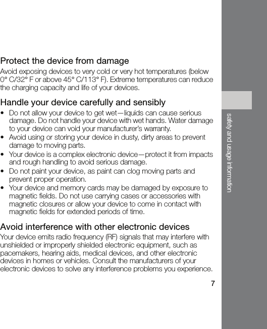 7safety and usage informationProtect the device from damageAvoid exposing devices to very cold or very hot temperatures (below 0° C/32° F or above 45° C/113° F). Extreme temperatures can reduce the charging capacity and life of your devices.Handle your device carefully and sensibly• Do not allow your device to get wet—liquids can cause serious damage. Do not handle your device with wet hands. Water damage to your device can void your manufacturer’s warranty.• Avoid using or storing your device in dusty, dirty areas to prevent damage to moving parts.• Your device is a complex electronic device—protect it from impacts and rough handling to avoid serious damage.• Do not paint your device, as paint can clog moving parts and prevent proper operation.• Your device and memory cards may be damaged by exposure to magnetic fields. Do not use carrying cases or accessories with magnetic closures or allow your device to come in contact with magnetic fields for extended periods of time.Avoid interference with other electronic devicesYour device emits radio frequency (RF) signals that may interfere with unshielded or improperly shielded electronic equipment, such as pacemakers, hearing aids, medical devices, and other electronic devices in homes or vehicles. Consult the manufacturers of your electronic devices to solve any interference problems you experience.