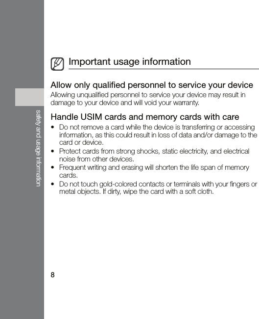 8safety and usage informationAllow only qualified personnel to service your deviceAllowing unqualified personnel to service your device may result in damage to your device and will void your warranty.Handle USIM cards and memory cards with care• Do not remove a card while the device is transferring or accessing information, as this could result in loss of data and/or damage to the card or device.• Protect cards from strong shocks, static electricity, and electrical noise from other devices.• Frequent writing and erasing will shorten the life span of memory cards.• Do not touch gold-colored contacts or terminals with your fingers or metal objects. If dirty, wipe the card with a soft cloth.Important usage information
