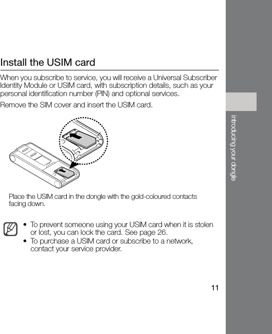 11introducing your dongleInstall the USIM cardWhen you subscribe to service, you will receive a Universal Subscriber Identity Module or USIM card, with subscription details, such as your personal identification number (PIN) and optional services.Remove the SIM cover and insert the USIM card.• To prevent someone using your USIM card when it is stolen or lost, you can lock the card. See page 26.• To purchase a USIM card or subscribe to a network, contact your service provider.Place the USIM card in the dongle with the gold-coloured contacts facing down.