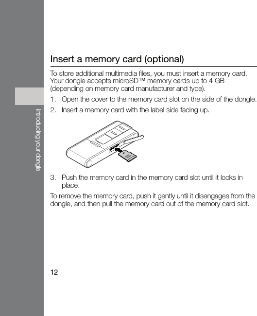 12introducing your dongleInsert a memory card (optional)To store additional multimedia files, you must insert a memory card. Your dongle accepts microSD™ memory cards up to 4 GB (depending on memory card manufacturer and type).1. Open the cover to the memory card slot on the side of the dongle.2. Insert a memory card with the label side facing up.3. Push the memory card in the memory card slot until it locks in place.To remove the memory card, push it gently until it disengages from the dongle, and then pull the memory card out of the memory card slot.