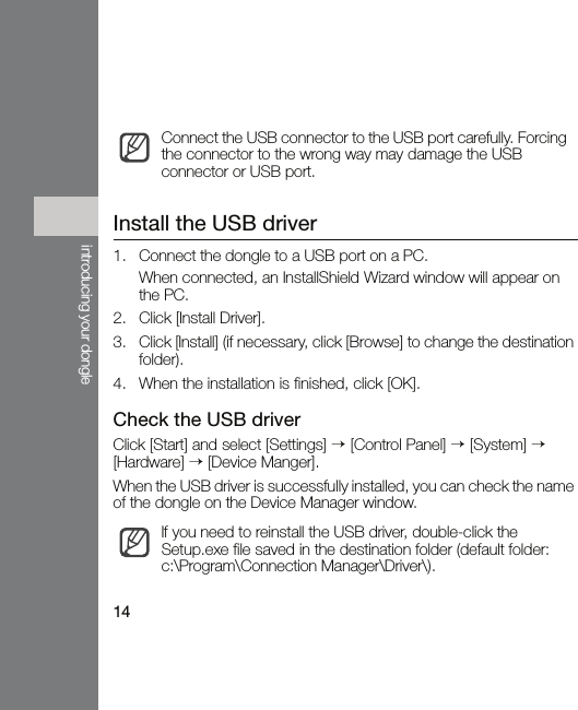 14introducing your dongleInstall the USB driver1. Connect the dongle to a USB port on a PC.When connected, an InstallShield Wizard window will appear on the PC.2. Click [Install Driver].3. Click [Install] (if necessary, click [Browse] to change the destination folder).4. When the installation is finished, click [OK].Check the USB driverClick [Start] and select [Settings] → [Control Panel] → [System] → [Hardware] → [Device Manger].When the USB driver is successfully installed, you can check the name of the dongle on the Device Manager window.Connect the USB connector to the USB port carefully. Forcing the connector to the wrong way may damage the USB connector or USB port.If you need to reinstall the USB driver, double-click the Setup.exe file saved in the destination folder (default folder: c:\Program\Connection Manager\Driver\).