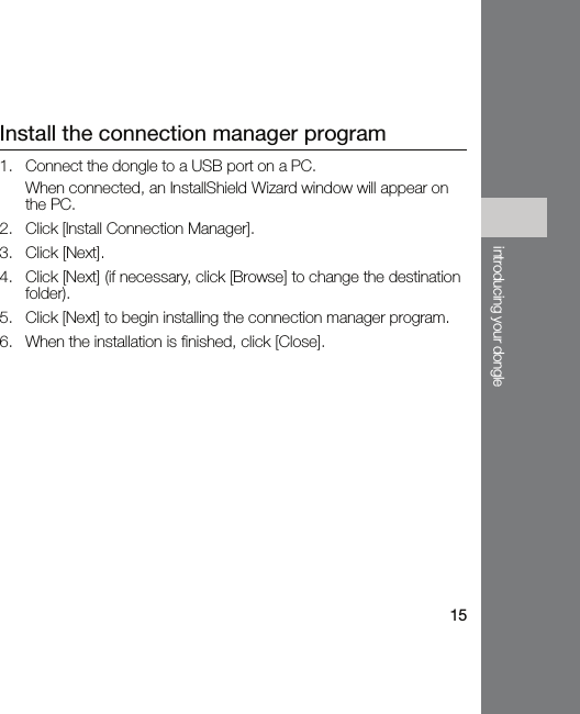 15introducing your dongleInstall the connection manager program1. Connect the dongle to a USB port on a PC.When connected, an InstallShield Wizard window will appear on the PC.2. Click [Install Connection Manager].3. Click [Next].4. Click [Next] (if necessary, click [Browse] to change the destination folder).5. Click [Next] to begin installing the connection manager program.6. When the installation is finished, click [Close].