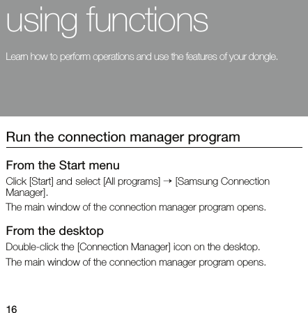16using functionsLearn how to perform operations and use the features of your dongle.Run the connection manager programFrom the Start menu Click [Start] and select [All programs] → [Samsung Connection Manager].The main window of the connection manager program opens.From the desktop Double-click the [Connection Manager] icon on the desktop.The main window of the connection manager program opens.