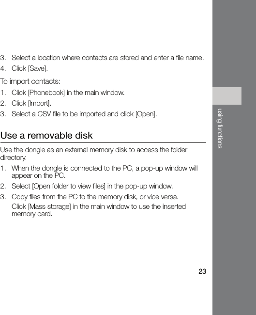 23using functions3. Select a location where contacts are stored and enter a file name.4. Click [Save].To import contacts:1. Click [Phonebook] in the main window.2. Click [Import].3. Select a CSV file to be imported and click [Open].Use a removable diskUse the dongle as an external memory disk to access the folder directory.1. When the dongle is connected to the PC, a pop-up window will appear on the PC.2. Select [Open folder to view files] in the pop-up window.3. Copy files from the PC to the memory disk, or vice versa.Click [Mass storage] in the main window to use the inserted memory card.