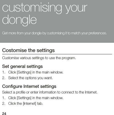 24customising your dongleGet more from your dongle by customising it to match your preferences.Costomise the settingsCustomise various settings to use the program.Set general settings1. Click [Settings] in the main window.2. Select the options you want.Configure Internet settingsSelect a profile or enter information to connect to the Internet.1. Click [Settings] in the main window.2. Click the [Internet] tab.