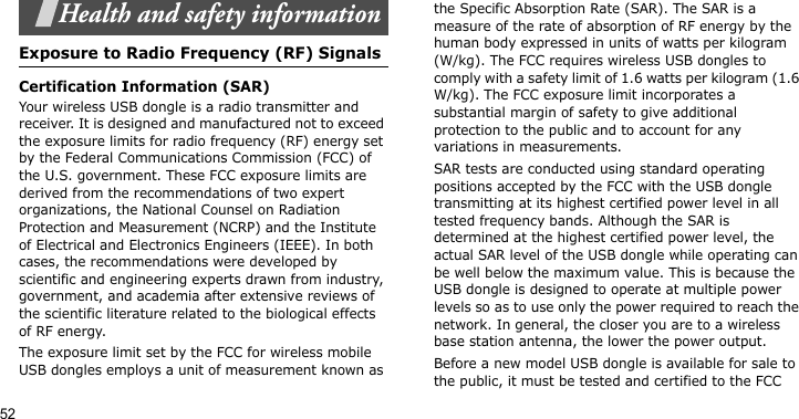 52Health and safety informationExposure to Radio Frequency (RF) SignalsCertification Information (SAR)Your wireless USB dongle is a radio transmitter and receiver. It is designed and manufactured not to exceed the exposure limits for radio frequency (RF) energy set by the Federal Communications Commission (FCC) of the U.S. government. These FCC exposure limits are derived from the recommendations of two expert organizations, the National Counsel on Radiation Protection and Measurement (NCRP) and the Institute of Electrical and Electronics Engineers (IEEE). In both cases, the recommendations were developed by scientific and engineering experts drawn from industry, government, and academia after extensive reviews of the scientific literature related to the biological effects of RF energy.The exposure limit set by the FCC for wireless mobile USB dongles employs a unit of measurement known as the Specific Absorption Rate (SAR). The SAR is a measure of the rate of absorption of RF energy by the human body expressed in units of watts per kilogram (W/kg). The FCC requires wireless USB dongles to comply with a safety limit of 1.6 watts per kilogram (1.6 W/kg). The FCC exposure limit incorporates a substantial margin of safety to give additional protection to the public and to account for any variations in measurements.SAR tests are conducted using standard operating positions accepted by the FCC with the USB dongle transmitting at its highest certified power level in all tested frequency bands. Although the SAR is determined at the highest certified power level, the actual SAR level of the USB dongle while operating can be well below the maximum value. This is because the USB dongle is designed to operate at multiple power levels so as to use only the power required to reach the network. In general, the closer you are to a wireless base station antenna, the lower the power output.Before a new model USB dongle is available for sale to the public, it must be tested and certified to the FCC 