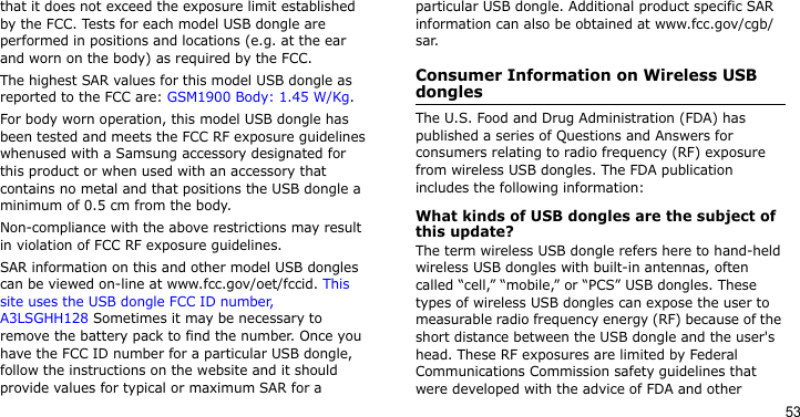 53that it does not exceed the exposure limit established by the FCC. Tests for each model USB dongle are performed in positions and locations (e.g. at the ear and worn on the body) as required by the FCC.  The highest SAR values for this model USB dongle as reported to the FCC are: GSM1900 Body: 1.45 W/Kg.For body worn operation, this model USB dongle has been tested and meets the FCC RF exposure guidelines whenused with a Samsung accessory designated for this product or when used with an accessory that contains no metal and that positions the USB dongle a minimum of 0.5 cm from the body. Non-compliance with the above restrictions may result in violation of FCC RF exposure guidelines.SAR information on this and other model USB dongles can be viewed on-line at www.fcc.gov/oet/fccid. This site uses the USB dongle FCC ID number, A3LSGHH128 Sometimes it may be necessary to remove the battery pack to find the number. Once you have the FCC ID number for a particular USB dongle, follow the instructions on the website and it should provide values for typical or maximum SAR for a particular USB dongle. Additional product specific SAR information can also be obtained at www.fcc.gov/cgb/sar.Consumer Information on Wireless USB donglesThe U.S. Food and Drug Administration (FDA) has published a series of Questions and Answers for consumers relating to radio frequency (RF) exposure from wireless USB dongles. The FDA publication includes the following information:What kinds of USB dongles are the subject of this update?The term wireless USB dongle refers here to hand-held wireless USB dongles with built-in antennas, often called “cell,” “mobile,” or “PCS” USB dongles. These types of wireless USB dongles can expose the user to measurable radio frequency energy (RF) because of the short distance between the USB dongle and the user&apos;s head. These RF exposures are limited by Federal Communications Commission safety guidelines that were developed with the advice of FDA and other 