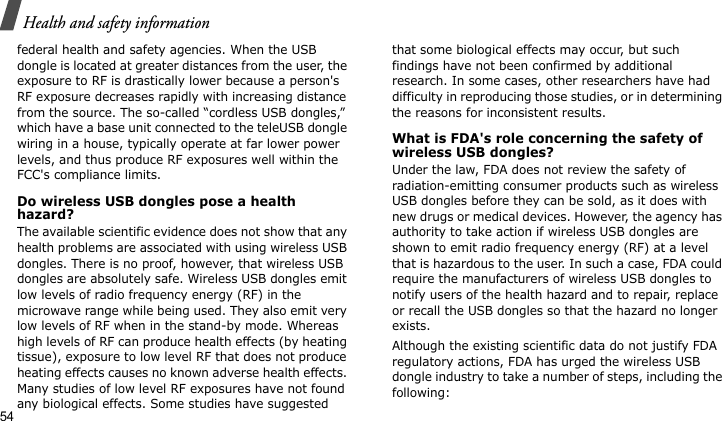 Health and safety information54federal health and safety agencies. When the USB dongle is located at greater distances from the user, the exposure to RF is drastically lower because a person&apos;s RF exposure decreases rapidly with increasing distance from the source. The so-called “cordless USB dongles,” which have a base unit connected to the teleUSB dongle wiring in a house, typically operate at far lower power levels, and thus produce RF exposures well within the FCC&apos;s compliance limits.Do wireless USB dongles pose a health hazard?The available scientific evidence does not show that any health problems are associated with using wireless USB dongles. There is no proof, however, that wireless USB dongles are absolutely safe. Wireless USB dongles emit low levels of radio frequency energy (RF) in the microwave range while being used. They also emit very low levels of RF when in the stand-by mode. Whereas high levels of RF can produce health effects (by heating tissue), exposure to low level RF that does not produce heating effects causes no known adverse health effects. Many studies of low level RF exposures have not found any biological effects. Some studies have suggested that some biological effects may occur, but such findings have not been confirmed by additional research. In some cases, other researchers have had difficulty in reproducing those studies, or in determining the reasons for inconsistent results.What is FDA&apos;s role concerning the safety of wireless USB dongles?Under the law, FDA does not review the safety of radiation-emitting consumer products such as wireless USB dongles before they can be sold, as it does with new drugs or medical devices. However, the agency has authority to take action if wireless USB dongles are shown to emit radio frequency energy (RF) at a level that is hazardous to the user. In such a case, FDA could require the manufacturers of wireless USB dongles to notify users of the health hazard and to repair, replace or recall the USB dongles so that the hazard no longer exists.Although the existing scientific data do not justify FDA regulatory actions, FDA has urged the wireless USB dongle industry to take a number of steps, including the following: