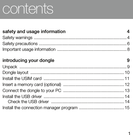 1contentssafety and usage information  4Safety warnings ............................................................................ 4Safety precautions ........................................................................ 6Important usage information ......................................................... 8introducing your dongle  9Unpack ........................................................................................ 9Dongle layout  ............................................................................. 10Install the USIM card  .................................................................. 11Insert a memory card (optional)  .................................................. 12Connect the dongle to your PC  .................................................. 13Install the USB driver  .................................................................. 14Check the USB driver  ............................................................14Install the connection manager program ..................................... 15