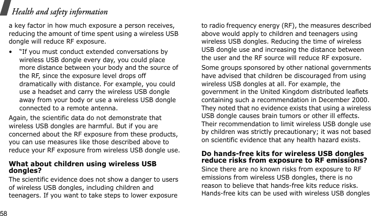 Health and safety information58a key factor in how much exposure a person receives, reducing the amount of time spent using a wireless USB dongle will reduce RF exposure.• “If you must conduct extended conversations by wireless USB dongle every day, you could place more distance between your body and the source of the RF, since the exposure level drops off dramatically with distance. For example, you could use a headset and carry the wireless USB dongle away from your body or use a wireless USB dongle connected to a remote antenna.Again, the scientific data do not demonstrate that wireless USB dongles are harmful. But if you are concerned about the RF exposure from these products, you can use measures like those described above to reduce your RF exposure from wireless USB dongle use.What about children using wireless USB dongles?The scientific evidence does not show a danger to users of wireless USB dongles, including children and teenagers. If you want to take steps to lower exposure to radio frequency energy (RF), the measures described above would apply to children and teenagers using wireless USB dongles. Reducing the time of wireless USB dongle use and increasing the distance between the user and the RF source will reduce RF exposure.Some groups sponsored by other national governments have advised that children be discouraged from using wireless USB dongles at all. For example, the government in the United Kingdom distributed leaflets containing such a recommendation in December 2000. They noted that no evidence exists that using a wireless USB dongle causes brain tumors or other ill effects. Their recommendation to limit wireless USB dongle use by children was strictly precautionary; it was not based on scientific evidence that any health hazard exists. Do hands-free kits for wireless USB dongles reduce risks from exposure to RF emissions?Since there are no known risks from exposure to RF emissions from wireless USB dongles, there is no reason to believe that hands-free kits reduce risks. Hands-free kits can be used with wireless USB dongles 