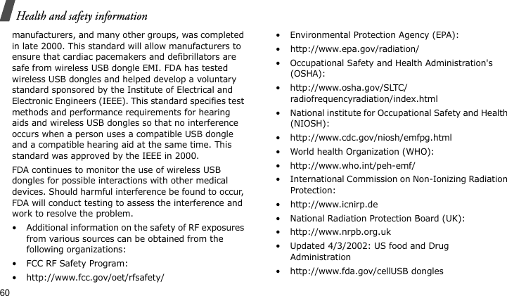 Health and safety information60manufacturers, and many other groups, was completed in late 2000. This standard will allow manufacturers to ensure that cardiac pacemakers and defibrillators are safe from wireless USB dongle EMI. FDA has tested wireless USB dongles and helped develop a voluntary standard sponsored by the Institute of Electrical and Electronic Engineers (IEEE). This standard specifies test methods and performance requirements for hearing aids and wireless USB dongles so that no interference occurs when a person uses a compatible USB dongle and a compatible hearing aid at the same time. This standard was approved by the IEEE in 2000.FDA continues to monitor the use of wireless USB dongles for possible interactions with other medical devices. Should harmful interference be found to occur, FDA will conduct testing to assess the interference and work to resolve the problem.• Additional information on the safety of RF exposures from various sources can be obtained from the following organizations:• FCC RF Safety Program:• http://www.fcc.gov/oet/rfsafety/• Environmental Protection Agency (EPA):• http://www.epa.gov/radiation/• Occupational Safety and Health Administration&apos;s (OSHA): • http://www.osha.gov/SLTC/radiofrequencyradiation/index.html• National institute for Occupational Safety and Health (NIOSH):• http://www.cdc.gov/niosh/emfpg.html • World health Organization (WHO):• http://www.who.int/peh-emf/• International Commission on Non-Ionizing Radiation Protection:• http://www.icnirp.de• National Radiation Protection Board (UK):• http://www.nrpb.org.uk• Updated 4/3/2002: US food and Drug Administration• http://www.fda.gov/cellUSB dongles