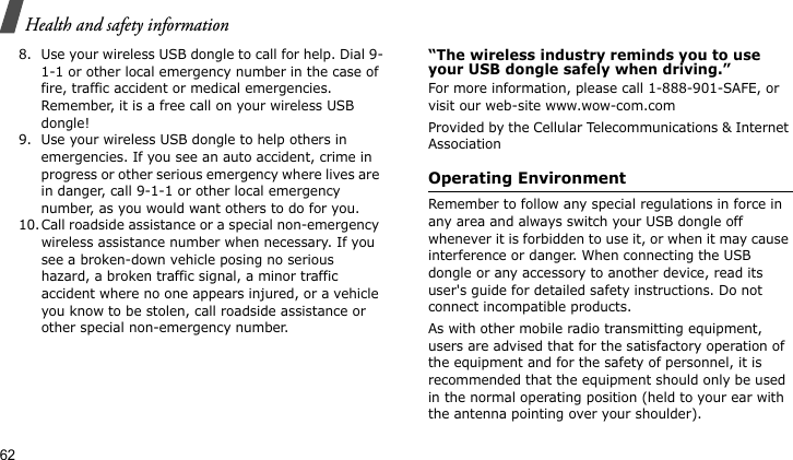 Health and safety information628. Use your wireless USB dongle to call for help. Dial 9-1-1 or other local emergency number in the case of fire, traffic accident or medical emergencies. Remember, it is a free call on your wireless USB dongle!9. Use your wireless USB dongle to help others in emergencies. If you see an auto accident, crime in progress or other serious emergency where lives are in danger, call 9-1-1 or other local emergency number, as you would want others to do for you.10.Call roadside assistance or a special non-emergency wireless assistance number when necessary. If you see a broken-down vehicle posing no serious hazard, a broken traffic signal, a minor traffic accident where no one appears injured, or a vehicle you know to be stolen, call roadside assistance or other special non-emergency number.“The wireless industry reminds you to use your USB dongle safely when driving.”For more information, please call 1-888-901-SAFE, or visit our web-site www.wow-com.comProvided by the Cellular Telecommunications &amp; Internet AssociationOperating EnvironmentRemember to follow any special regulations in force in any area and always switch your USB dongle off whenever it is forbidden to use it, or when it may cause interference or danger. When connecting the USB dongle or any accessory to another device, read its user&apos;s guide for detailed safety instructions. Do not connect incompatible products.As with other mobile radio transmitting equipment, users are advised that for the satisfactory operation of the equipment and for the safety of personnel, it is recommended that the equipment should only be used in the normal operating position (held to your ear with the antenna pointing over your shoulder).