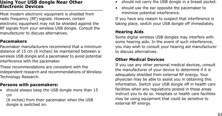 63Using Your USB dongle Near Other Electronic DevicesMost modern electronic equipment is shielded from radio frequency (RF) signals. However, certain electronic equipment may not be shielded against the RF signals from your wireless USB dongle. Consult the manufacturer to discuss alternatives.PacemakersPacemaker manufacturers recommend that a minimum distance of 15 cm (6 inches) be maintained between a wireless USB dongle and a pacemaker to avoid potential interference with the pacemaker.These recommendations are consistent with the independent research and recommendations of Wireless Technology Research.Persons with pacemakers:• should always keep the USB dongle more than 15 cm (6 inches) from their pacemaker when the USB dongle is switched on.• should not carry the USB dongle in a breast pocket.• should use the ear opposite the pacemaker to minimize potential interference.If you have any reason to suspect that interference is taking place, switch your USB dongle off immediately.Hearing AidsSome digital wireless USB dongles may interfere with some hearing aids. In the event of such interference, you may wish to consult your hearing aid manufacturer to discuss alternatives.Other Medical DevicesIf you use any other personal medical devices, consult the manufacturer of your device to determine if it is adequately shielded from external RF energy. Your physician may be able to assist you in obtaining this information. Switch your USB dongle off in health care facilities when any regulations posted in these areas instruct you to do so. Hospitals or health care facilities may be using equipment that could be sensitive to external RF energy.