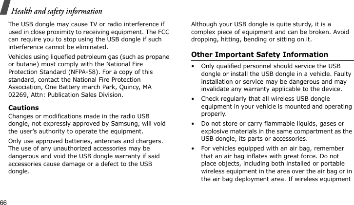 Health and safety information66The USB dongle may cause TV or radio interference if used in close proximity to receiving equipment. The FCC can require you to stop using the USB dongle if such interference cannot be eliminated.Vehicles using liquefied petroleum gas (such as propane or butane) must comply with the National Fire Protection Standard (NFPA-58). For a copy of this standard, contact the National Fire Protection Association, One Battery march Park, Quincy, MA 02269, Attn: Publication Sales Division.CautionsChanges or modifications made in the radio USB dongle, not expressly approved by Samsung, will void the user’s authority to operate the equipment.Only use approved batteries, antennas and chargers. The use of any unauthorized accessories may be dangerous and void the USB dongle warranty if said accessories cause damage or a defect to the USB dongle.Although your USB dongle is quite sturdy, it is a complex piece of equipment and can be broken. Avoid dropping, hitting, bending or sitting on it.Other Important Safety Information• Only qualified personnel should service the USB dongle or install the USB dongle in a vehicle. Faulty installation or service may be dangerous and may invalidate any warranty applicable to the device.• Check regularly that all wireless USB dongle equipment in your vehicle is mounted and operating properly.• Do not store or carry flammable liquids, gases or explosive materials in the same compartment as the USB dongle, its parts or accessories.• For vehicles equipped with an air bag, remember that an air bag inflates with great force. Do not place objects, including both installed or portable wireless equipment in the area over the air bag or in the air bag deployment area. If wireless equipment 