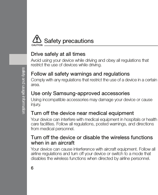 6safety and usage informationDrive safely at all timesAvoid using your device while driving and obey all regulations that restrict the use of devices while driving.Follow all safety warnings and regulationsComply with any regulations that restrict the use of a device in a certain area.Use only Samsung-approved accessoriesUsing incompatible accessories may damage your device or cause injury.Turn off the device near medical equipmentYour device can interfere with medical equipment in hospitals or health care facilities. Follow all regulations, posted warnings, and directions from medical personnel.Turn off the device or disable the wireless functions when in an aircraftYour device can cause interference with aircraft equipment. Follow all airline regulations and turn off your device or switch to a mode that disables the wireless functions when directed by airline personnel.Safety precautions