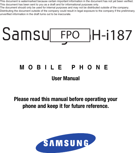 MOBILE PHONEUser ManualPlease read this manual before operating yourphone and keep it for future reference.SGH-i187FPODRAFT - For Internal Use OnlyThis document is watermarked because certain important information in the document has not yet been verified. This document has been sent to you as a draft and for informational purposes only. The document should only be used for internal purposes and may not be distributed outside of the company. Distributing the document outside of the company could result in legal exposure to the company if the preliminary, unverified information in the draft turns out to be inaccurate.