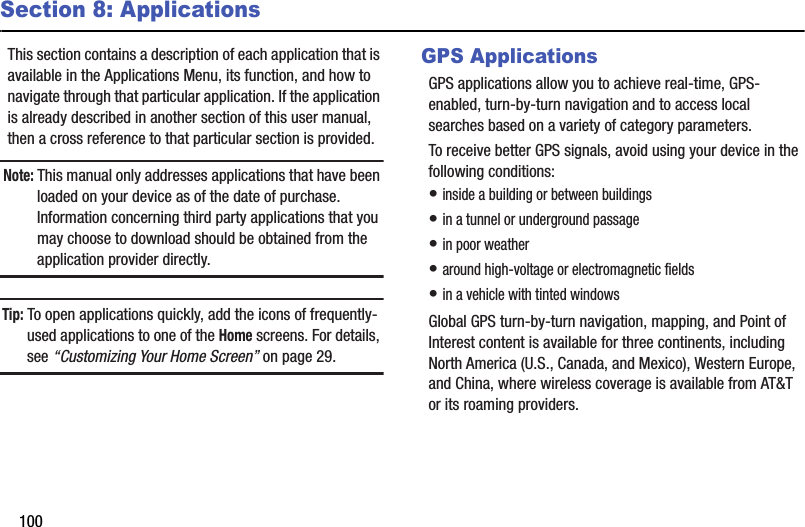 100Section 8: ApplicationsThis section contains a description of each application that is available in the Applications Menu, its function, and how to navigate through that particular application. If the application is already described in another section of this user manual, then a cross reference to that particular section is provided.Note: This manual only addresses applications that have been loaded on your device as of the date of purchase. Information concerning third party applications that you may choose to download should be obtained from the application provider directly.Tip: To open applications quickly, add the icons of frequently-used applications to one of the Home screens. For details, see “Customizing Your Home Screen” on page 29.GPS ApplicationsGPS applications allow you to achieve real-time, GPS-enabled, turn-by-turn navigation and to access local searches based on a variety of category parameters.To receive better GPS signals, avoid using your device in the following conditions:• inside a building or between buildings• in a tunnel or underground passage• in poor weather• around high-voltage or electromagnetic fields• in a vehicle with tinted windowsGlobal GPS turn-by-turn navigation, mapping, and Point of Interest content is available for three continents, including North America (U.S., Canada, and Mexico), Western Europe, and China, where wireless coverage is available from AT&amp;T or its roaming providers.DRAFT - For Internal Use Only