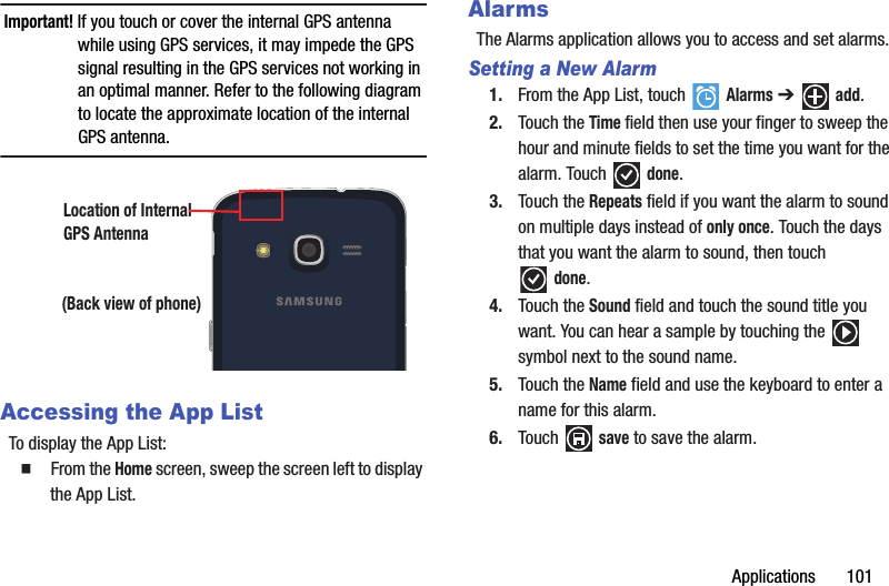 Applications       101Important! If you touch or cover the internal GPS antenna while using GPS services, it may impede the GPS signal resulting in the GPS services not working in an optimal manner. Refer to the following diagram to locate the approximate location of the internal GPS antenna.Accessing the App ListTo display the App List:  From the Home screen, sweep the screen left to display the App List.AlarmsThe Alarms application allows you to access and set alarms.Setting a New Alarm1. From the App List, touch   Alarms ➔add.2. Touch the Time field then use your finger to sweep the hour and minute fields to set the time you want for the alarm. Touch   done.3. Touch the Repeats field if you want the alarm to sound on multiple days instead of only once. Touch the days that you want the alarm to sound, then touch done.4. Touch the Sound field and touch the sound title you want. You can hear a sample by touching the   symbol next to the sound name.5. Touch the Name field and use the keyboard to enter a name for this alarm.6. Touch  save to save the alarm.Location of Internal (Back view of phone)GPS AntennaDRAFT - For Internal Use Only