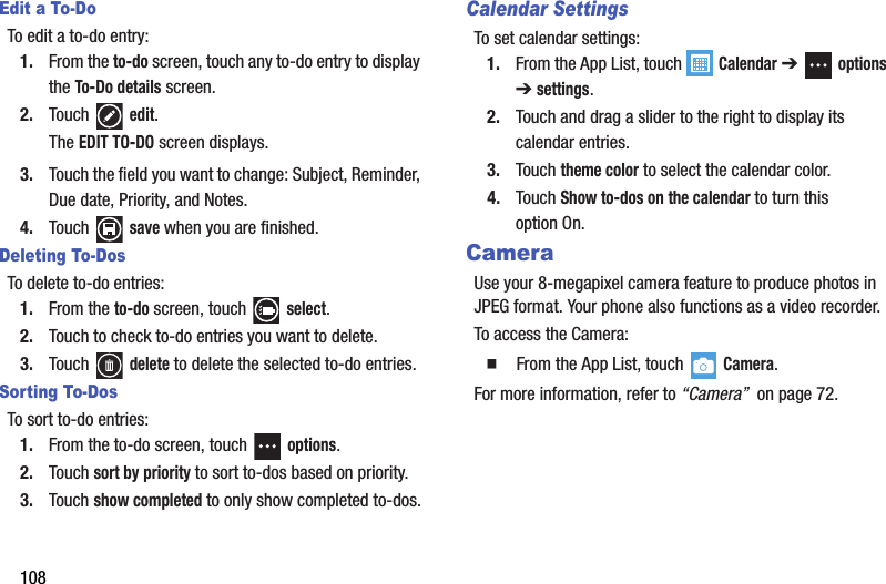 108Edit a To-DoTo edit a to-do entry:1. From the to-do screen, touch any to-do entry to display the To-Do details screen.2. Touch  edit.The EDIT TO-DO screen displays.3. Touch the field you want to change: Subject, Reminder, Due date, Priority, and Notes.4. Touch  save when you are finished.Deleting To-DosTo delete to-do entries:1. From the to-do screen, touch   select.2. Touch to check to-do entries you want to delete.3. Touch  delete to delete the selected to-do entries.Sorting To-DosTo sort to-do entries:1. From the to-do screen, touch   options.2. Touch sort by priority to sort to-dos based on priority.3. Touch show completed to only show completed to-dos.Calendar SettingsTo set calendar settings:1. From the App List, touch   Calendar ➔   options ➔ settings.2. Touch and drag a slider to the right to display its calendar entries.3. Touch theme color to select the calendar color.4. Touch Show to-dos on the calendar to turn this option On.CameraUse your 8-megapixel camera feature to produce photos in JPEG format. Your phone also functions as a video recorder.To access the Camera:  From the App List, touch   Camera.For more information, refer to “Camera”  on page 72.DRAFT - For Internal Use Only