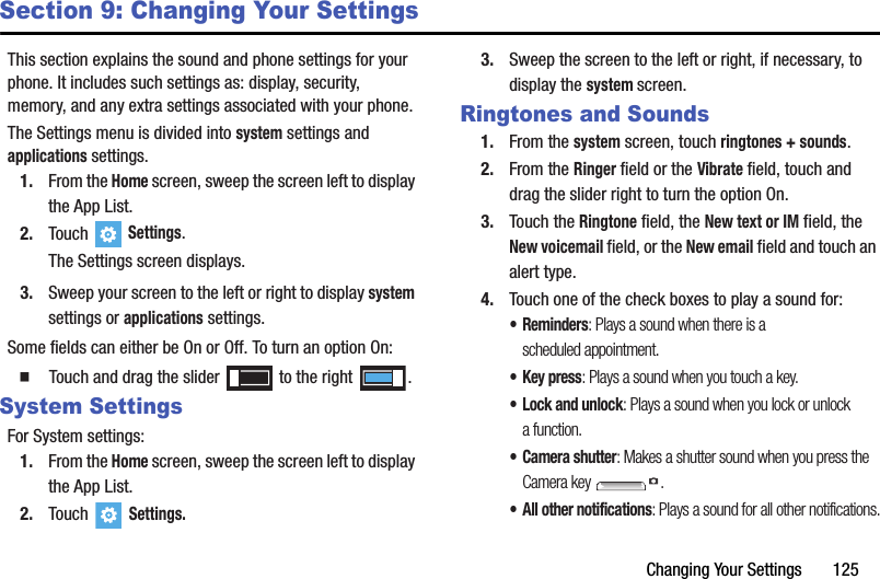 Changing Your Settings       125Section 9: Changing Your SettingsThis section explains the sound and phone settings for your phone. It includes such settings as: display, security, memory, and any extra settings associated with your phone.The Settings menu is divided into system settings and applications settings.1. From the Home screen, sweep the screen left to display the App List.2. Touch   Settings.The Settings screen displays.3. Sweep your screen to the left or right to display system settings or applications settings.Some fields can either be On or Off. To turn an option On:  Touch and drag the slider   to the right  .System SettingsFor System settings:1. From the Home screen, sweep the screen left to display the App List.2. Touch  Settings.3. Sweep the screen to the left or right, if necessary, to display the system screen.Ringtones and Sounds1. From the system screen, touch ringtones + sounds.2. From the Ringer field or the Vibrate field, touch and drag the slider right to turn the option On.3. Touch the Ringtone field, the New text or IM field, the New voicemail field, or the New email field and touch an alert type.4. Touch one of the check boxes to play a sound for:•Reminders: Plays a sound when there is a scheduled appointment.• Key press: Plays a sound when you touch a key.• Lock and unlock: Plays a sound when you lock or unlock a function.• Camera shutter: Makes a shutter sound when you press the Camera key  .• All other notifications: Plays a sound for all other notifications.DRAFT - For Internal Use Only