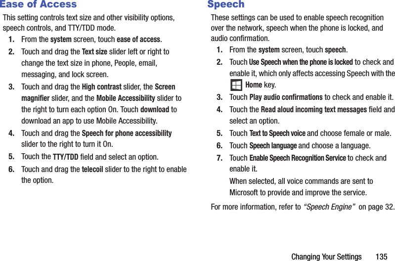 Changing Your Settings       135Ease of AccessThis setting controls text size and other visibility options, speech controls, and TTY/TDD mode.1. From the system screen, touch ease of access.2. Touch and drag the Text size slider left or right to change the text size in phone, People, email, messaging, and lock screen.3. Touch and drag the High contrast slider, the Screen magnifier slider, and the Mobile Accessibility slider to the right to turn each option On. Touch download to download an app to use Mobile Accessibility.4. Touch and drag the Speech for phone accessibility slider to the right to turn it On.5. Touch the TTY/TDD field and select an option.6. Touch and drag the telecoil slider to the right to enable the option.SpeechThese settings can be used to enable speech recognition over the network, speech when the phone is locked, and audio confirmation.1. From the system screen, touch speech.2. Touch Use Speech when the phone is locked to check and enable it, which only affects accessing Speech with the  Home key.3. Touch Play audio confirmations to check and enable it.4. Touch the Read aloud incoming text messages field and select an option.5. Touch Text to Speech voice and choose female or male.6. Touch Speech language and choose a language.7. Touch Enable Speech Recognition Service to check and enable it.When selected, all voice commands are sent to Microsoft to provide and improve the service.For more information, refer to “Speech Engine”  on page 32.DRAFT - For Internal Use Only