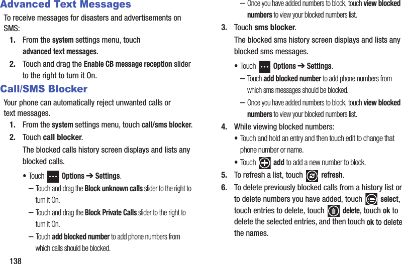 138Advanced Text MessagesTo receive messages for disasters and advertisements on SMS:1. From the system settings menu, touch advanced text messages.2. Touch and drag the Enable CB message reception slider to the right to turn it On.Call/SMS BlockerYour phone can automatically reject unwanted calls or text messages.1. From the system settings menu, touch call/sms blocker.2. Touch call blocker.The blocked calls history screen displays and lists any blocked calls.•Touch  Options ➔ Settings.–Touch and drag the Block unknown calls slider to the right to turn it On.–Touch and drag the Block Private Calls slider to the right to turn it On.–Tou ch add blocked number to add phone numbers from which calls should be blocked.–Once you have added numbers to block, touch view blocked numbers to view your blocked numbers list.3. Touch sms blocker.The blocked sms history screen displays and lists any blocked sms messages.•Touch  Options ➔ Settings.–Tou ch add blocked number to add phone numbers from which sms messages should be blocked.–Once you have added numbers to block, touch view blocked numbers to view your blocked numbers list.4. While viewing blocked numbers:•Touch and hold an entry and then touch edit to change that phone number or name.•Touch  add to add a new number to block.5. To refresh a list, touch   refresh.6. To delete previously blocked calls from a history list or to delete numbers you have added, touch select, touch entries to delete, touch   delete, touch ok to delete the selected entries, and then touch ok to delete the names.DRAFT - For Internal Use Only