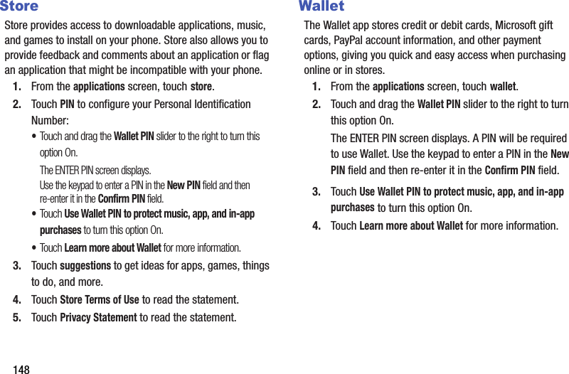 148StoreStore provides access to downloadable applications, music, and games to install on your phone. Store also allows you to provide feedback and comments about an application or flag an application that might be incompatible with your phone.1. From the applications screen, touch store.2. Touch PIN to configure your Personal Identification Number:•Touch and drag the Wallet PIN slider to the right to turn this option On.The ENTER PIN screen displays. Use the keypad to enter a PIN in the New PIN field and then re-enter it in the Confirm PIN field.•Touch Use Wallet PIN to protect music, app, and in-app purchases to turn this option On.•Touch Learn more about Wallet for more information.3. Touch suggestions to get ideas for apps, games, things to do, and more.4. Touch Store Terms of Use to read the statement.5. Touch Privacy Statement to read the statement.WalletThe Wallet app stores credit or debit cards, Microsoft gift cards, PayPal account information, and other payment options, giving you quick and easy access when purchasing online or in stores.1. From the applications screen, touch wallet.2. Touch and drag the Wallet PIN slider to the right to turn this option On. The ENTER PIN screen displays. A PIN will be required to use Wallet. Use the keypad to enter a PIN in the New PIN field and then re-enter it in the Confirm PIN field.3. Touch Use Wallet PIN to protect music, app, and in-app purchases to turn this option On.4. Touch Learn more about Wallet for more information.DRAFT - For Internal Use Only