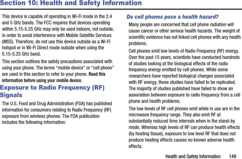 Health and Safety Information       149Section 10: Health and Safety InformationThis device is capable of operating in Wi-Fi mode in the 2.4 and 5 GHz bands. The FCC requires that devices operating within 5.15-5.25 GHz may only be used indoors, not outside, in order to avoid interference with Mobile Satellite Services (MSS). Therefore, do not use this device outside as a Wi-Fi hotspot or in Wi-Fi Direct mode outside when using the 5.15-5.25 GHz band.This section outlines the safety precautions associated with using your phone. The terms “mobile device” or “cell phone” are used in this section to refer to your phone. Read this information before using your mobile device.Exposure to Radio Frequency (RF) SignalsThe U.S. Food and Drug Administration (FDA) has published information for consumers relating to Radio Frequency (RF) exposure from wireless phones. The FDA publication includes the following information:Do cell phones pose a health hazard?Many people are concerned that cell phone radiation will cause cancer or other serious health hazards. The weight of scientific evidence has not linked cell phones with any health problems.Cell phones emit low levels of Radio Frequency (RF) energy. Over the past 15 years, scientists have conducted hundreds of studies looking at the biological effects of the radio frequency energy emitted by cell phones. While some researchers have reported biological changes associated with RF energy, these studies have failed to be replicated. The majority of studies published have failed to show an association between exposure to radio frequency from a cell phone and health problems.The low levels of RF cell phones emit while in use are in the microwave frequency range. They also emit RF at substantially reduced time intervals when in the stand-by mode. Whereas high levels of RF can produce health effects (by heating tissue), exposure to low level RF that does not produce heating effects causes no known adverse health effects.DRAFT - For Internal Use Only