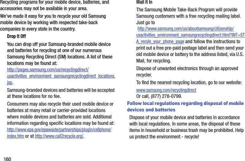 160Recycling programs for your mobile device, batteries, and accessories may not be available in your area.We&apos;ve made it easy for you to recycle your old Samsung mobile device by working with respected take-back companies in every state in the country.Drop It OffYou can drop off your Samsung-branded mobile device and batteries for recycling at one of our numerous Samsung Recycling Direct (SM) locations. A list of these locations may be found at:http://pages.samsung.com/us/recyclingdirect/usactivities_environment_samsungrecyclingdirect_locations.jsp.Samsung-branded devices and batteries will be accepted at these locations for no fee.Consumers may also recycle their used mobile device or batteries at many retail or carrier-provided locations where mobile devices and batteries are sold. Additional information regarding specific locations may be found at: http://www.epa.gov/epawaste/partnerships/plugin/cellphone/index.htm or at http://www.call2recycle.org/.Mail It InThe Samsung Mobile Take-Back Program will provide Samsung customers with a free recycling mailing label. Just go to http://www.samsung.com/us/aboutsamsung/citizenship/usactivities_environment_samsungrecyclingdirect.html?INT=STA_recyle_your_phone_page and follow the instructions to print out a free pre-paid postage label and then send your old mobile device or battery to the address listed, via U.S. Mail, for recycling.Dispose of unwanted electronics through an approved recycler.To find the nearest recycling location, go to our website:www.samsung.com/recyclingdirect Or call, (877) 278-0799.Follow local regulations regarding disposal of mobile devices and batteriesDispose of your mobile device and batteries in accordance with local regulations. In some areas, the disposal of these items in household or business trash may be prohibited. Help us protect the environment - recycle!DRAFT - For Internal Use Only