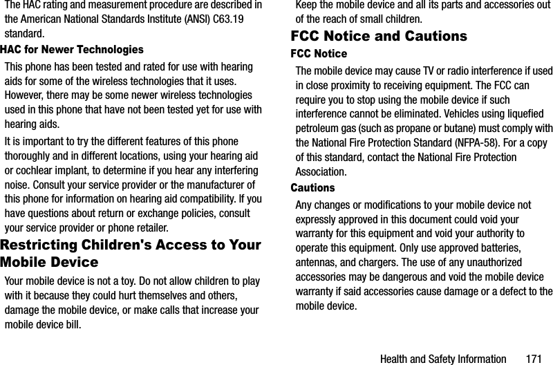 Health and Safety Information       171The HAC rating and measurement procedure are described in the American National Standards Institute (ANSI) C63.19 standard.HAC for Newer TechnologiesThis phone has been tested and rated for use with hearing aids for some of the wireless technologies that it uses. However, there may be some newer wireless technologies used in this phone that have not been tested yet for use with hearing aids. It is important to try the different features of this phone thoroughly and in different locations, using your hearing aid or cochlear implant, to determine if you hear any interfering noise. Consult your service provider or the manufacturer of this phone for information on hearing aid compatibility. If you have questions about return or exchange policies, consult your service provider or phone retailer.Restricting Children&apos;s Access to Your Mobile DeviceYour mobile device is not a toy. Do not allow children to play with it because they could hurt themselves and others, damage the mobile device, or make calls that increase your mobile device bill.Keep the mobile device and all its parts and accessories out of the reach of small children.FCC Notice and CautionsFCC NoticeThe mobile device may cause TV or radio interference if used in close proximity to receiving equipment. The FCC can require you to stop using the mobile device if such interference cannot be eliminated. Vehicles using liquefied petroleum gas (such as propane or butane) must comply with the National Fire Protection Standard (NFPA-58). For a copy of this standard, contact the National Fire Protection Association.CautionsAny changes or modifications to your mobile device not expressly approved in this document could void your warranty for this equipment and void your authority to operate this equipment. Only use approved batteries, antennas, and chargers. The use of any unauthorized accessories may be dangerous and void the mobile device warranty if said accessories cause damage or a defect to the mobile device. DRAFT - For Internal Use Only