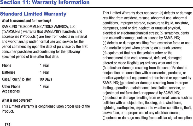 174Section 11: Warranty InformationStandard Limited WarrantyWhat is covered and for how long?SAMSUNG TELECOMMUNICATIONS AMERICA, LLC (“SAMSUNG”) warrants that SAMSUNG’s handsets and accessories (“Products”) are free from defects in material and workmanship under normal use and service for the period commencing upon the date of purchase by the first consumer purchaser and continuing for the following specified period of time after that date:What is not covered?This Limited Warranty is conditioned upon proper use of the Product. This Limited Warranty does not cover: (a) defects or damage resulting from accident, misuse, abnormal use, abnormal conditions, improper storage, exposure to liquid, moisture, dampness, sand or dirt, neglect, or unusual physical, electrical or electromechanical stress; (b) scratches, dents and cosmetic damage, unless caused by SAMSUNG; (c) defects or damage resulting from excessive force or use of a metallic object when pressing on a touch screen; (d) equipment that has the serial number or the enhancement data code removed, defaced, damaged, altered or made illegible; (e) ordinary wear and tear; (f) defects or damage resulting from the use of Product in conjunction or connection with accessories, products, or ancillary/peripheral equipment not furnished or approved by SAMSUNG; (g) defects or damage resulting from improper testing, operation, maintenance, installation, service, or adjustment not furnished or approved by SAMSUNG; (h) defects or damage resulting from external causes such as collision with an object, fire, flooding, dirt, windstorm, lightning, earthquake, exposure to weather conditions, theft, blown fuse, or improper use of any electrical source; (i) defects or damage resulting from cellular signal reception Phone 1 YearBatteries 1 YearCase/Pouch/Holster 90 DaysOther Phone Accessories1 YearDRAFT - For Internal Use Only