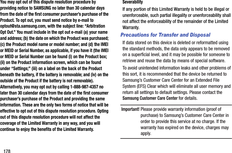 178You may opt out of this dispute resolution procedure by providing notice to SAMSUNG no later than 30 calendar days from the date of the first consumer purchaser’s purchase of the Product. To opt out, you must send notice by e-mail to optout@sta.samsung.com, with the subject line: “Arbitration Opt Out.” You must include in the opt out e-mail (a) your name and address; (b) the date on which the Product was purchased; (c) the Product model name or model number; and (d) the IMEI or MEID or Serial Number, as applicable, if you have it (the IMEI or MEID or Serial Number can be found (i) on the Product box; (ii) on the Product information screen, which can be found under “Settings;” (iii) on a label on the back of the Product beneath the battery, if the battery is removable; and (iv) on the outside of the Product if the battery is not removable). Alternatively, you may opt out by calling 1-888-987-4357 no later than 30 calendar days from the date of the first consumer purchaser’s purchase of the Product and providing the same information. These are the only two forms of notice that will be effective to opt out of this dispute resolution procedure. Opting out of this dispute resolution procedure will not affect the coverage of the Limited Warranty in any way, and you will continue to enjoy the benefits of the Limited Warranty.SeverabilityIf any portion of this Limited Warranty is held to be illegal or unenforceable, such partial illegality or unenforceability shall not affect the enforceability of the remainder of the Limited Warranty.Precautions for Transfer and DisposalIf data stored on this device is deleted or reformatted using the standard methods, the data only appears to be removed on a superficial level, and it may be possible for someone to retrieve and reuse the data by means of special software.To avoid unintended information leaks and other problems of this sort, it is recommended that the device be returned to Samsung’s Customer Care Center for an Extended File System (EFS) Clear which will eliminate all user memory and return all settings to default settings. Please contact the Samsung Customer Care Center for details.Important! Please provide warranty information (proof of purchase) to Samsung’s Customer Care Center in order to provide this service at no charge. If the warranty has expired on the device, charges may apply.DRAFT - For Internal Use Only