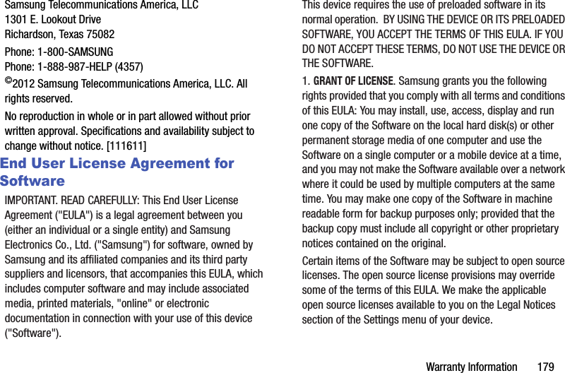 Warranty Information       179Samsung Telecommunications America, LLC1301 E. Lookout DriveRichardson, Texas 75082Phone: 1-800-SAMSUNGPhone: 1-888-987-HELP (4357)©2012 Samsung Telecommunications America, LLC. All rights reserved.No reproduction in whole or in part allowed without prior written approval. Specifications and availability subject to change without notice. [111611]End User License Agreement for SoftwareIMPORTANT. READ CAREFULLY: This End User License Agreement (&quot;EULA&quot;) is a legal agreement between you (either an individual or a single entity) and Samsung Electronics Co., Ltd. (&quot;Samsung&quot;) for software, owned by Samsung and its affiliated companies and its third party suppliers and licensors, that accompanies this EULA, which includes computer software and may include associated media, printed materials, &quot;online&quot; or electronic documentation in connection with your use of this device (&quot;Software&quot;). This device requires the use of preloaded software in its normal operation.  BY USING THE DEVICE OR ITS PRELOADED SOFTWARE, YOU ACCEPT THE TERMS OF THIS EULA. IF YOU DO NOT ACCEPT THESE TERMS, DO NOT USE THE DEVICE OR THE SOFTWARE. 1. GRANT OF LICENSE. Samsung grants you the following rights provided that you comply with all terms and conditions of this EULA: You may install, use, access, display and run one copy of the Software on the local hard disk(s) or other permanent storage media of one computer and use the Software on a single computer or a mobile device at a time, and you may not make the Software available over a network where it could be used by multiple computers at the same time. You may make one copy of the Software in machine readable form for backup purposes only; provided that the backup copy must include all copyright or other proprietary notices contained on the original.Certain items of the Software may be subject to open source licenses. The open source license provisions may override some of the terms of this EULA. We make the applicable open source licenses available to you on the Legal Notices section of the Settings menu of your device.DRAFT - For Internal Use Only