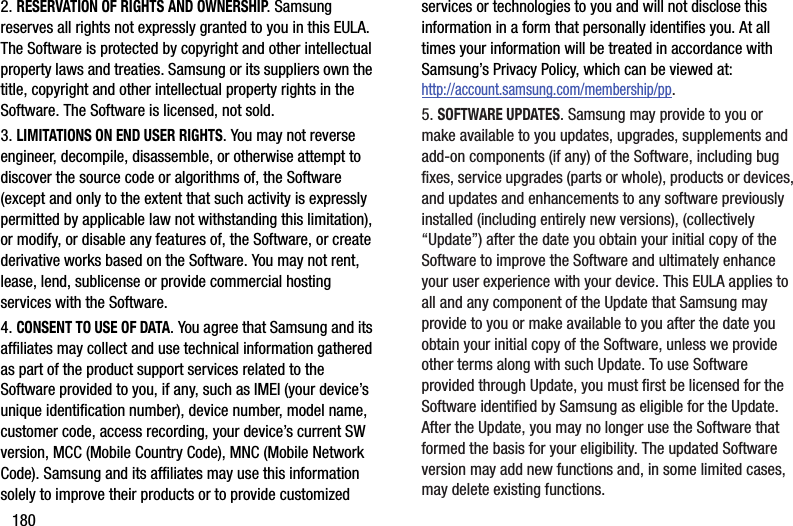 1802. RESERVATION OF RIGHTS AND OWNERSHIP. Samsung reserves all rights not expressly granted to you in this EULA. The Software is protected by copyright and other intellectual property laws and treaties. Samsung or its suppliers own the title, copyright and other intellectual property rights in the Software. The Software is licensed, not sold.3. LIMITATIONS ON END USER RIGHTS. You may not reverse engineer, decompile, disassemble, or otherwise attempt to discover the source code or algorithms of, the Software (except and only to the extent that such activity is expressly permitted by applicable law not withstanding this limitation), or modify, or disable any features of, the Software, or create derivative works based on the Software. You may not rent, lease, lend, sublicense or provide commercial hosting services with the Software.4. CONSENT TO USE OF DATA. You agree that Samsung and its affiliates may collect and use technical information gathered as part of the product support services related to the Software provided to you, if any, such as IMEI (your device’s unique identification number), device number, model name, customer code, access recording, your device’s current SW version, MCC (Mobile Country Code), MNC (Mobile Network Code). Samsung and its affiliates may use this information solely to improve their products or to provide customized services or technologies to you and will not disclose this information in a form that personally identifies you. At all times your information will be treated in accordance with Samsung’s Privacy Policy, which can be viewed at: http://account.samsung.com/membership/pp.5. SOFTWARE UPDATES. Samsung may provide to you or make available to you updates, upgrades, supplements and add-on components (if any) of the Software, including bug fixes, service upgrades (parts or whole), products or devices, and updates and enhancements to any software previously installed (including entirely new versions), (collectively “Update”) after the date you obtain your initial copy of the Software to improve the Software and ultimately enhance your user experience with your device. This EULA applies to all and any component of the Update that Samsung may provide to you or make available to you after the date you obtain your initial copy of the Software, unless we provide other terms along with such Update. To use Software provided through Update, you must first be licensed for the Software identified by Samsung as eligible for the Update. After the Update, you may no longer use the Software that formed the basis for your eligibility. The updated Software version may add new functions and, in some limited cases, may delete existing functions.DRAFT - For Internal Use Only