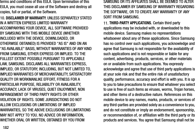 182terms and conditions of this EULA. Upon termination of this EULA, you must cease all use of the Software and destroy all copies, full or partial, of the Software.10. DISCLAIMER OF WARRANTY. UNLESS SEPARATELY STATED IN A WRITTEN EXPRESS LIMITED WARRANTY ACCOMPANYING YOUR DEVICE, ALL SOFTWARE PROVIDED BY SAMSUNG WITH THIS MOBILE DEVICE (WHETHER INCLUDED WITH THE DEVICE, DOWNLOADED, OR OTHERWISE OBTAINED) IS PROVIDED &quot;AS IS&quot; AND ON AN &quot;AS AVAILABLE&quot; BASIS, WITHOUT WARRANTIES OF ANY KIND FROM SAMSUNG, EITHER EXPRESS OR IMPLIED. TO THE FULLEST EXTENT POSSIBLE PURSUANT TO APPLICABLE LAW, SAMSUNG. DISCLAIMS ALL WARRANTIES EXPRESS, IMPLIED, OR STATUTORY, INCLUDING, BUT NOT LIMITED TO, IMPLIED WARRANTIES OF MERCHANTABILITY, SATISFACTORY QUALITY OR WORKMANLIKE EFFORT, FITNESS FOR A PARTICULAR PURPOSE, RELIABILITY OR AVAILABILITY, ACCURACY, LACK OF VIRUSES, QUIET ENJOYMENT, NON INFRINGEMENT OF THIRD PARTY RIGHTS OR OTHER VIOLATION OF RIGHTS. SOME JURISDICTIONS DO NOT ALLOW EXCLUSIONS OR LIMITATIONS OF IMPLIED WARRANTIES, SO THE ABOVE EXCLUSIONS OR LIMITATIONS MAY NOT APPLY TO YOU. NO ADVICE OR INFORMATION, WHETHER ORAL OR WRITTEN, OBTAINED BY YOU FROM SAMSUNG OR ITS AFFILIATES SHALL BE DEEMED TO ALTER THIS DISCLAIMER BY SAMSUNG OF WARRANTY REGARDING THE SOFTWARE, OR TO CREATE ANY WARRANTY OF ANY SORT FROM SAMSUNG. 11. THIRD-PARTY APPLICATIONS. Certain third party applications may be included with, or downloaded to this mobile device. Samsung makes no representations whatsoever about any of these applications. Since Samsung has no control over such applications, you acknowledge and agree that Samsung is not responsible for the availability of such applications and is not responsible or liable for any content, advertising, products, services, or other materials on or available from such applications. You expressly acknowledge and agree that use of third party applications is at your sole risk and that the entire risk of unsatisfactory quality, performance, accuracy and effort is with you. It is up to you to take precautions to ensure that whatever you select to use is free of such items as viruses, worms, Trojan horses, and other items of a destructive nature. References on this mobile device to any names, marks, products, or services of any third-parties are provided solely as a convenience to you, and do not constitute or imply an endorsement, sponsorship, or recommendation of, or affiliation with the third party or its products and services. You agree that Samsung shall not be DRAFT - For Internal Use Only
