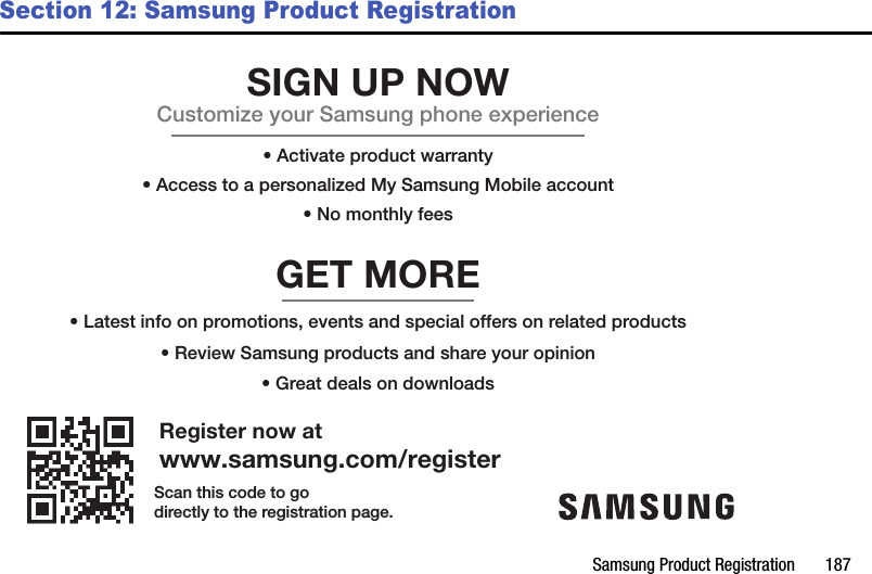 Samsung Product Registration       187Section 12: Samsung Product RegistrationRegister now atwww.samsung.com/registerGET MORE• Review Samsung products and share your opinion• Latest info on promotions, events and special offers on related products• Great deals on downloadsSIGN UP NOWCustomize your Samsung phone experience• Activate product warranty• Access to a personalized My Samsung Mobile account• No monthly feesScan this code to godirectly to the registration page.DRAFT - For Internal Use Only