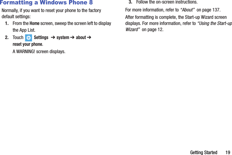 Getting Started       19Formatting a Windows Phone 8Normally, if you want to reset your phone to the factory default settings:1. From the Home screen, sweep the screen left to display the App List.2. Touch  Settings  ➔ system ➔ about ➔ reset your phone.A WARNING! screen displays.3. Follow the on-screen instructions.For more information, refer to “About”  on page 137.After formatting is complete, the Start-up Wizard screen displays. For more information, refer to “Using the Start-up Wizard”  on page 12.DRAFT - For Internal Use Only