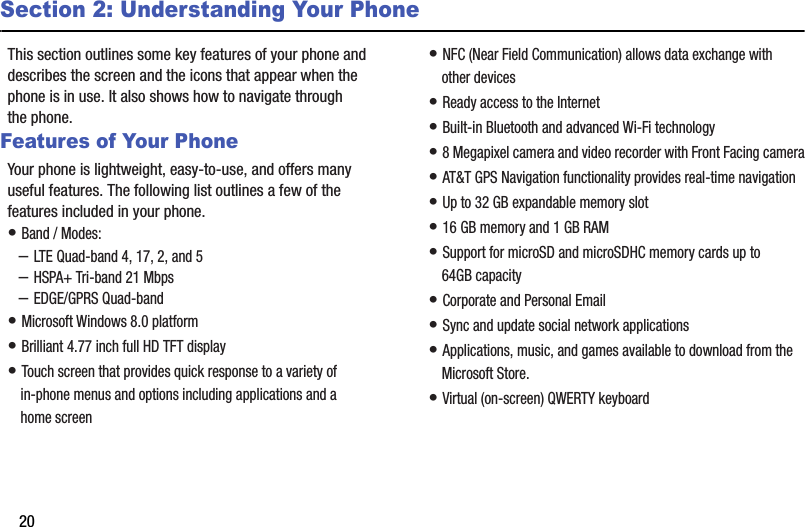 20Section 2: Understanding Your PhoneThis section outlines some key features of your phone and describes the screen and the icons that appear when the phone is in use. It also shows how to navigate through the phone.Features of Your PhoneYour phone is lightweight, easy-to-use, and offers many useful features. The following list outlines a few of the features included in your phone.• Band / Modes: –LTE Quad-band 4, 17, 2, and 5–HSPA+ Tri-band 21 Mbps –EDGE/GPRS Quad-band• Microsoft Windows 8.0 platform• Brilliant 4.77 inch full HD TFT display• Touch screen that provides quick response to a variety of in-phone menus and options including applications and a home screen• NFC (Near Field Communication) allows data exchange with other devices• Ready access to the Internet• Built-in Bluetooth and advanced Wi-Fi technology• 8 Megapixel camera and video recorder with Front Facing camera• AT&amp;T GPS Navigation functionality provides real-time navigation• Up to 32 GB expandable memory slot• 16 GB memory and 1 GB RAM• Support for microSD and microSDHC memory cards up to 64GB capacity• Corporate and Personal Email• Sync and update social network applications• Applications, music, and games available to download from the Microsoft Store.• Virtual (on-screen) QWERTY keyboard DRAFT - For Internal Use Only