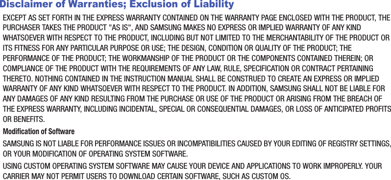Disclaimer of Warranties; Exclusion of LiabilityEXCEPT AS SET FORTH IN THE EXPRESS WARRANTY CONTAINED ON THE WARRANTY PAGE ENCLOSED WITH THE PRODUCT, THE PURCHASER TAKES THE PRODUCT &quot;AS IS&quot;, AND SAMSUNG MAKES NO EXPRESS OR IMPLIED WARRANTY OF ANY KIND WHATSOEVER WITH RESPECT TO THE PRODUCT, INCLUDING BUT NOT LIMITED TO THE MERCHANTABILITY OF THE PRODUCT OR ITS FITNESS FOR ANY PARTICULAR PURPOSE OR USE; THE DESIGN, CONDITION OR QUALITY OF THE PRODUCT; THE PERFORMANCE OF THE PRODUCT; THE WORKMANSHIP OF THE PRODUCT OR THE COMPONENTS CONTAINED THEREIN; OR COMPLIANCE OF THE PRODUCT WITH THE REQUIREMENTS OF ANY LAW, RULE, SPECIFICATION OR CONTRACT PERTAINING THERETO. NOTHING CONTAINED IN THE INSTRUCTION MANUAL SHALL BE CONSTRUED TO CREATE AN EXPRESS OR IMPLIED WARRANTY OF ANY KIND WHATSOEVER WITH RESPECT TO THE PRODUCT. IN ADDITION, SAMSUNG SHALL NOT BE LIABLE FOR ANY DAMAGES OF ANY KIND RESULTING FROM THE PURCHASE OR USE OF THE PRODUCT OR ARISING FROM THE BREACH OF THE EXPRESS WARRANTY, INCLUDING INCIDENTAL, SPECIAL OR CONSEQUENTIAL DAMAGES, OR LOSS OF ANTICIPATED PROFITS OR BENEFITS.Modification of SoftwareSAMSUNG IS NOT LIABLE FOR PERFORMANCE ISSUES OR INCOMPATIBILITIES CAUSED BY YOUR EDITING OF REGISTRY SETTINGS, OR YOUR MODIFICATION OF OPERATING SYSTEM SOFTWARE. USING CUSTOM OPERATING SYSTEM SOFTWARE MAY CAUSE YOUR DEVICE AND APPLICATIONS TO WORK IMPROPERLY. YOUR CARRIER MAY NOT PERMIT USERS TO DOWNLOAD CERTAIN SOFTWARE, SUCH AS CUSTOM OS.DRAFT - For Internal Use Only