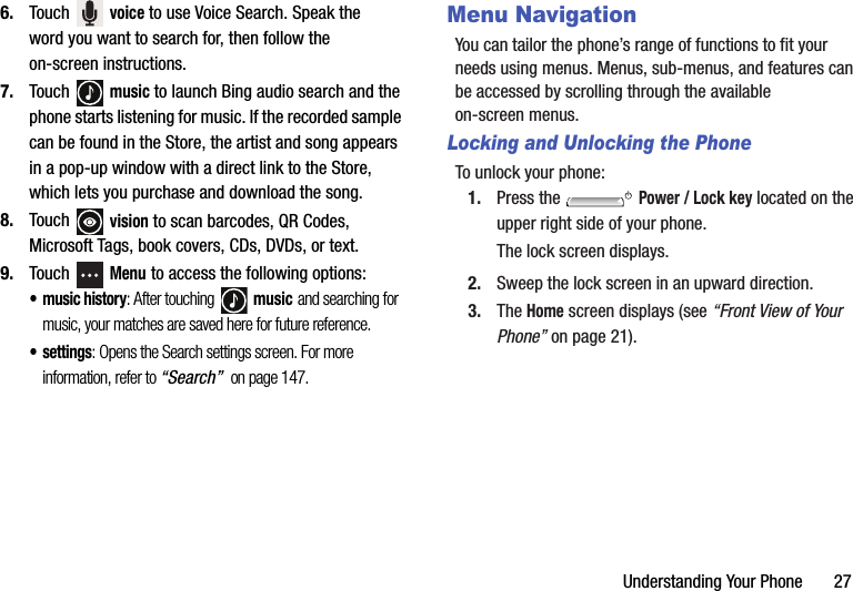 Understanding Your Phone       276. Touch  voice to use Voice Search. Speak the word you want to search for, then follow the on-screen instructions.7. Touch  music to launch Bing audio search and the phone starts listening for music. If the recorded sample can be found in the Store, the artist and song appears in a pop-up window with a direct link to the Store, which lets you purchase and download the song.8. Touch  vision to scan barcodes, QR Codes, Microsoft Tags, book covers, CDs, DVDs, or text.9. Touch  Menu to access the following options:• music history: After touching   music and searching for music, your matches are saved here for future reference.•settings: Opens the Search settings screen. For more information, refer to “Search”  on page 147.Menu NavigationYou can tailor the phone’s range of functions to fit your needs using menus. Menus, sub-menus, and features can be accessed by scrolling through the available on-screen menus.Locking and Unlocking the PhoneTo unlock your phone:1. Press the   Power / Lock key located on the upper right side of your phone.The lock screen displays.2. Sweep the lock screen in an upward direction.3. The Home screen displays (see “Front View of Your Phone” on page 21).DRAFT - For Internal Use Only