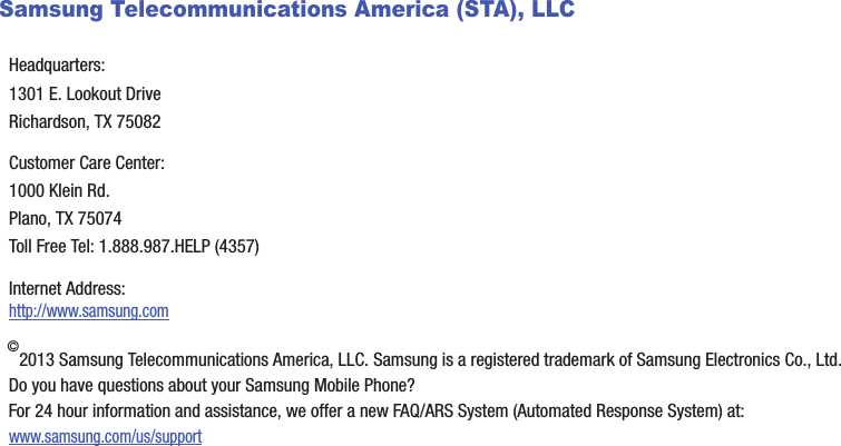 Samsung Telecommunications America (STA), LLC©2013 Samsung Telecommunications America, LLC. Samsung is a registered trademark of Samsung Electronics Co., Ltd.Do you have questions about your Samsung Mobile Phone?For 24 hour information and assistance, we offer a new FAQ/ARS System (Automated Response System) at:www.samsung.com/us/supportHeadquarters:1301 E. Lookout DriveRichardson, TX 75082Customer Care Center:1000 Klein Rd.Plano, TX 75074Toll Free Tel: 1.888.987.HELP (4357)Internet Address: http://www.samsung.comDRAFT - For Internal Use Only