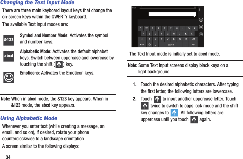 34Changing the Text Input ModeThere are three main keyboard layout keys that change the on-screen keys within the QWERTY keyboard.The available Text Input modes are:Note: When in abcd mode, the &amp;123 key appears. When in &amp;123 mode, the abcd key appears.Using Alphabetic ModeWhenever you enter text (while creating a message, an email, and so on), if desired, rotate your phone counterclockwise to a landscape orientation.A screen similar to the following displays:The Text Input mode is initially set to abcd mode.Note: Some Text Input screens display black keys on a light background.1. Touch the desired alphabetic characters. After typing the first letter, the following letters are lowercase.2. Touch   to input another uppercase letter. Touch  twice to switch to caps lock mode and the shift key changes to  . All following letters are uppercase until you touch   again.Symbol and Number Mode: Activates the symbol and number keys.Alphabetic Mode: Activates the default alphabet keys. Switch between uppercase and lowercase by touching the shift ( ) key.Emoticons: Activates the Emoticon keys.&amp;123abcdDRAFT - For Internal Use Only