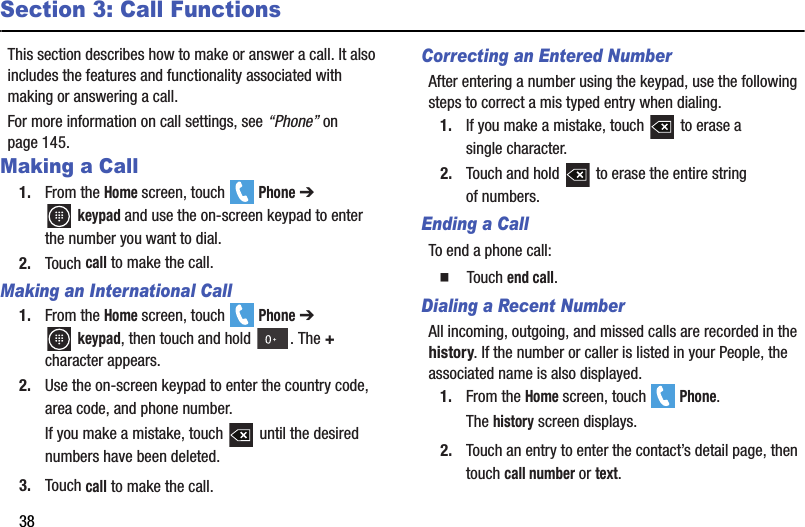 38Section 3: Call FunctionsThis section describes how to make or answer a call. It also includes the features and functionality associated with making or answering a call.For more information on call settings, see “Phone” on page 145.Making a Call1. From the Home screen, touch   Phone ➔ keypad and use the on-screen keypad to enter the number you want to dial.2. Touch call to make the call.Making an International Call1. From the Home screen, touch   Phone ➔ keypad, then touch and hold  . The + character appears.2. Use the on-screen keypad to enter the country code, area code, and phone number.If you make a mistake, touch   until the desired numbers have been deleted.3. Touch call to make the call.Correcting an Entered NumberAfter entering a number using the keypad, use the following steps to correct a mis typed entry when dialing.1. If you make a mistake, touch   to erase a single character.2. Touch and hold   to erase the entire string of numbers.Ending a CallTo end a phone call:  Touch end call.Dialing a Recent NumberAll incoming, outgoing, and missed calls are recorded in the history. If the number or caller is listed in your People, the associated name is also displayed.1. From the Home screen, touch   Phone.The history screen displays.2. Touch an entry to enter the contact’s detail page, then touch call number or text.DRAFT - For Internal Use Only