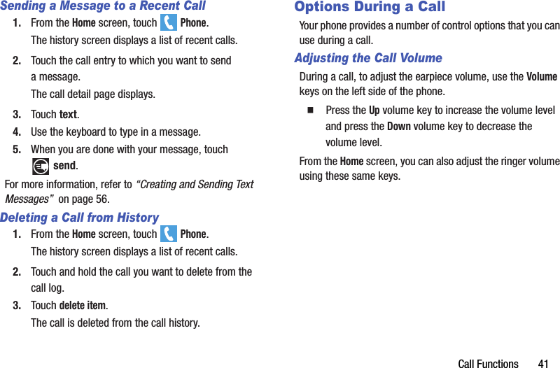 Call Functions       41Sending a Message to a Recent Call1. From the Home screen, touch   Phone.The history screen displays a list of recent calls.2. Touch the call entry to which you want to send amessage.The call detail page displays.3. Touch text.4. Use the keyboard to type in a message.5. When you are done with your message, touch send.For more information, refer to “Creating and Sending Text Messages”  on page 56.Deleting a Call from History1. From the Home screen, touch   Phone.The history screen displays a list of recent calls.2. Touch and hold the call you want to delete from the call log.3. Touch delete item.The call is deleted from the call history.Options During a CallYour phone provides a number of control options that you can use during a call.Adjusting the Call VolumeDuring a call, to adjust the earpiece volume, use the Volume keys on the left side of the phone.  Press the Up volume key to increase the volume level and press the Down volume key to decrease the volume level.From the Home screen, you can also adjust the ringer volume using these same keys.DRAFT - For Internal Use Only