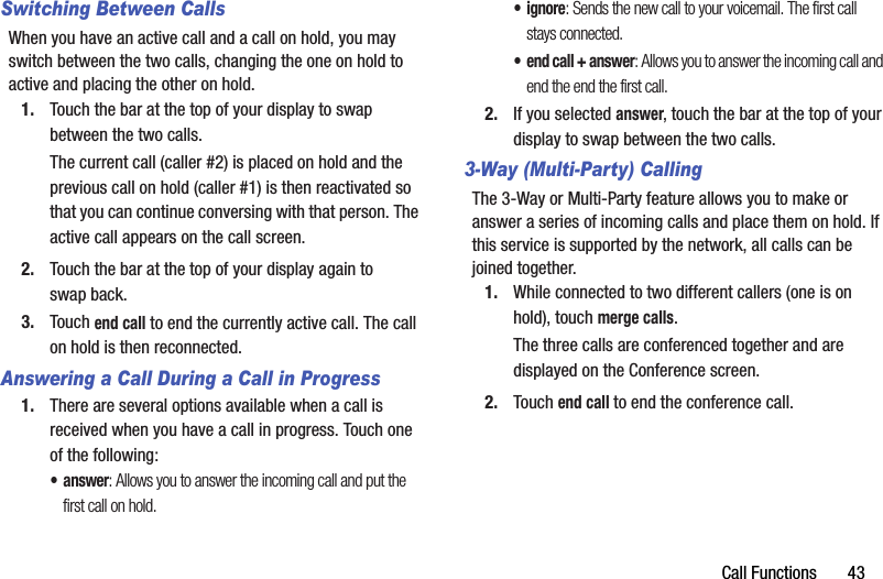Call Functions       43Switching Between CallsWhen you have an active call and a call on hold, you may switch between the two calls, changing the one on hold to active and placing the other on hold.1. Touch the bar at the top of your display to swap between the two calls.The current call (caller #2) is placed on hold and the previous call on hold (caller #1) is then reactivated so that you can continue conversing with that person. The active call appears on the call screen.2. Touch the bar at the top of your display again to swap back.3. Touch end call to end the currently active call. The call on hold is then reconnected.Answering a Call During a Call in Progress1. There are several options available when a call is received when you have a call in progress. Touch one of the following:•answer: Allows you to answer the incoming call and put the first call on hold.•ignore: Sends the new call to your voicemail. The first call stays connected.• end call + answer: Allows you to answer the incoming call and end the end the first call.2. If you selected answer, touch the bar at the top of your display to swap between the two calls.3-Way (Multi-Party) CallingThe 3-Way or Multi-Party feature allows you to make or answer a series of incoming calls and place them on hold. If this service is supported by the network, all calls can be joined together.1. While connected to two different callers (one is on hold), touch merge calls.The three calls are conferenced together and are displayed on the Conference screen.2. Touch end call to end the conference call.DRAFT - For Internal Use Only