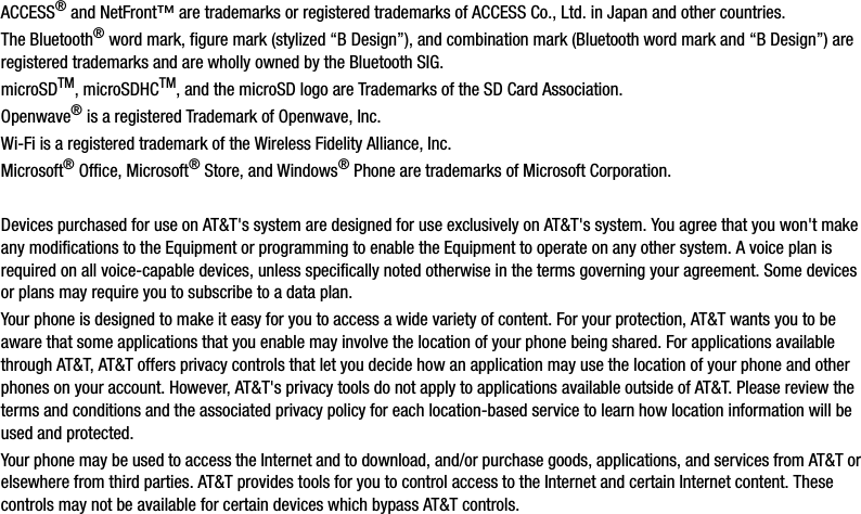 ACCESS® and NetFront™ are trademarks or registered trademarks of ACCESS Co., Ltd. in Japan and other countries.The Bluetooth® word mark, figure mark (stylized “B Design”), and combination mark (Bluetooth word mark and “B Design”) are registered trademarks and are wholly owned by the Bluetooth SIG.microSDTM, microSDHCTM, and the microSD logo are Trademarks of the SD Card Association.Openwave® is a registered Trademark of Openwave, Inc.Wi-Fi is a registered trademark of the Wireless Fidelity Alliance, Inc.Microsoft® Office, Microsoft® Store, and Windows® Phone are trademarks of Microsoft Corporation.Devices purchased for use on AT&amp;T&apos;s system are designed for use exclusively on AT&amp;T&apos;s system. You agree that you won&apos;t make any modifications to the Equipment or programming to enable the Equipment to operate on any other system. A voice plan is required on all voice-capable devices, unless specifically noted otherwise in the terms governing your agreement. Some devices or plans may require you to subscribe to a data plan.Your phone is designed to make it easy for you to access a wide variety of content. For your protection, AT&amp;T wants you to be aware that some applications that you enable may involve the location of your phone being shared. For applications available through AT&amp;T, AT&amp;T offers privacy controls that let you decide how an application may use the location of your phone and other phones on your account. However, AT&amp;T&apos;s privacy tools do not apply to applications available outside of AT&amp;T. Please review the terms and conditions and the associated privacy policy for each location-based service to learn how location information will be used and protected.Your phone may be used to access the Internet and to download, and/or purchase goods, applications, and services from AT&amp;T or elsewhere from third parties. AT&amp;T provides tools for you to control access to the Internet and certain Internet content. These controls may not be available for certain devices which bypass AT&amp;T controls.DRAFT - For Internal Use Only