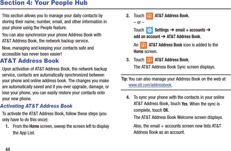 44Section 4: Your People HubThis section allows you to manage your daily contacts by storing their name, number, email, and other information in your phone using the People feature.You can also synchronize your phone Address Book with AT&amp;T Address Book, the network backup service.Now, managing and keeping your contacts safe and accessible has never been easier!AT&amp;T Address BookUpon activation of AT&amp;T Address Book, the network backup service, contacts are automatically synchronized between your phone and online address book. The changes you make are automatically saved and if you ever upgrade, damage, or lose your phone, you can easily restore your contacts onto your new phone.Activating AT&amp;T Address BookTo activate the AT&amp;T Address Book, follow these steps (you only have to do this once):1. From the Home screen, sweep the screen left to display the App List.2. Touch  AT&amp;T Address Book.– or –Touch  Settings ➔ email + accounts ➔ addanaccount ➔ AT&amp;T Address Book.An   AT&amp;T Address Book icon is added to the Homescreen.3. Touch  AT&amp;T Address Book.The AT&amp;T Address Book Sync screen displays.Tip: You can also manage your Address Book on the web atwww.att.com/addressbook.4. To sync your phone with the contacts in your online AT&amp;T Address Book, touch Yes. When the sync is complete, touch OK.The AT&amp;T Address Book Welcome screen displays.Also, the email + accounts screen now lists AT&amp;T Address Book as an account.DRAFT - For Internal Use Only